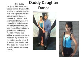 This daddy       Daddy Daughter
daughter dance was very
special to me. It was in fifth   Dance
grade and my baby brother
was born right around this
special event. It was my
last one & I couldn’t wait
to arrive with my dad. But
he couldn't make it cause
my baby brother had just
been born. I had nobody to
go with but luckily my
moms boyfriend was
willing to go with me. Larry
not even my real dad took
me to this special event &
ill always love him for that.
This made me realize that I
actually meant something
to him.
 