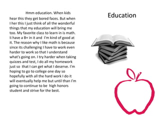 Hmm education. When kids
hear this they get bored faces. But when
                                               Education
I her this I just think of all the wonderful
things that my education will bring me
too. My favorite class to learn in is math.
Ii have a B+ in it and I'm kind of good at
it. The reason why I like math is because
since its challenging I have to work even
harder to work so that I understand
what's going on. I try harder when taking
quizzes and test, I do all my homework
just so that I can get what I deserve. I'm
hoping to go to college one day so
hopefully with all the hard work I do it
will eventually help me but until than I'm
going to continue to be high honors
student and strive for the best.
 