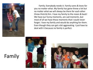 Family. Everybody needs it. Family cares & loves for
         you no matter what. My family has gone threw a lot but
         no matter what we will always be there for each other
         threw thick & thin. I love my family to the moon & back!
         We have our funny moments, are sad moments ,but
         most of all we have those moments that I could never
         forget. I love my family and would do anything for them.
         Even though they can get a bit aggravating I just have to
         deal with it because no family is perfect.




Family
 