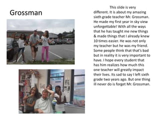 This slide is very
Grossman   different. It is about my amazing
           sixth grade teacher Mr. Grossman.
           He made my first year in sky view
           unforgettable! With all the ways
           that he has taught me new things
           & made things that I already knew
           10 times easier. He was not only
           my teacher but he was my friend.
           Some people think that that’s bad
           but in reality it is very important to
           have. I hope every student that
           has him realizes how much this
           one teacher will greatly impact
           their lives. Its sad to say I left sixth
           grade two years ago. But one thing
           ill never do is forget Mr. Grossman.
 