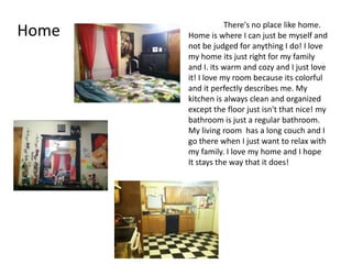 There's no place like home.
Home   Home is where I can just be myself and
       not be judged for anything I do! I love
       my home its just right for my family
       and I. its warm and cozy and I just love
       it! I love my room because its colorful
       and it perfectly describes me. My
       kitchen is always clean and organized
       except the floor just isn't that nice! my
       bathroom is just a regular bathroom.
       My living room has a long couch and I
       go there when I just want to relax with
       my family. I love my home and I hope
       It stays the way that it does!
 