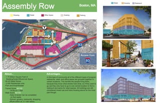 Assembly Row
Housing

Retail

Office Space

Boston, MA
Existing

Retail

Housing

Restraunt

1

Parking

2
3

2

1

3
About...

Advantages...

- 1.75 Million Square Feet of
Building/Suite/Offices/Lab Space
-30-45 Retail Stores
- 2,000 Residential units
-Park and Amphitheater

In this type of community all of the different types of program;
restraunts, retail, and office space are grouped togehter in
certain locations. This benifits the people living there,
because they know what streets hold what, so if they want to
go eat they only have to go to one central location to find a
restraunt and same for retail spaces. All buildings are still
considered mixed use and have housing above for the most
part though.

-Transit Score 60/100
-19 Bus & 1 Rail
-Walk Score 82/100
-Daily Errands Can be completed
on foot easily
-School, grocery, restraunts, shopping,
offices within an .8 mile radius.

 