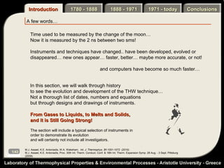 Introduction                       1780 - 1888                       1888 - 1971                     1971 - today                 Conclusions

        A few words…

           Time used to be measured by the change of the moon…
           Now it is measured by the 2 ns between two sms!

           Instruments and techniques have changed.. have been developed, evolved or
           disappeared… new ones appear… faster, better… maybe more accurate, or not!

                                                                      and computers have become so much faster…


           In this section, we will walk through history
           to see the evolution and development of the THW technique…
           Not a thorough list of dates, numbers and equations
           but through designs and drawings of instruments.

           From Gases to Liquids, to Melts and Solids,
           and it is Still Going Strong!

           The section will include a typical selection of instruments in
           order to demonstrate its evolution
           and will certainly not include all investigators.

       M.J. Assael, K.E. Antoniadis, W.A. Wakeham, Int. J. Thermophys. 31:1051-1072 (2010).
1/43   M.J. Assael, K.E. Antoniadis, Proc. 30th Int. Therm. Conduct. Conf. & 18th Int. Therm. Expansion Symp. 28 Aug. - 3 Sept. Pittsburg
       (2009).
 