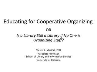 Educating for Cooperative Organizing
OR
Is a Library Still a Library if No One is
Organizing Stuff?
Steven L. MacCall, PhD
Associate Professor
School of Library and Information Studies
University of Alabama
 