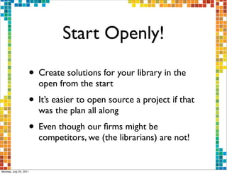 Start Openly!

                    • Create solutions for your library in the
                        open from the start
                    • It’s easier to open source a project if that
                        was the plan all along
                    • Even though our ﬁrms might be
                        competitors, we (the librarians) are not!


Monday, July 25, 2011
 