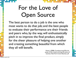 For the Love of
                          Open Source
                  The best person to do a job is the one who
                  most wants to do that job; and the best people
                  to evaluate their performance are their friends
                  and peers who, by the way, will enthusiastically
                  pitch in to improve the ﬁnal product, simply
                  for the sheer pleasure of helping one another
                  and creating something beautiful from which
                  they all will beneﬁt.
                                                Howe, J. (2008). Crowdsourcing: Why the
                                               power of the crowd is driving the future of
                                                business. New York: Crown Business. p.8

Monday, July 25, 2011
 