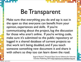 Be Transparent
            Make sure that everything you do and say is out in
            the open so that everyone can beneﬁt from your
            opinion, experiences and skills. If you’re
            communicating about the project, log the discussion
            for those who aren’t online. If you’re writing code,
            make sure it’s submitted to the public repository or
            logged in a shared database of current projects so
            that work isn’t being doubled, and if you teach
            someone something new document it and share it
            with others so they too can learn down the road.
                                Engard, Nicole C. Practical Open Source Software for Libraries.
                                Chandos Publishing, 2010. http://opensource.web2learning.net.
Monday, July 25, 2011
 