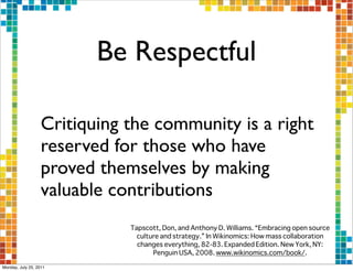 Be Respectful

                  Critiquing the community is a right
                  reserved for those who have
                  proved themselves by making
                  valuable contributions
                             Tapscott, Don, and Anthony D. Williams. “Embracing open source
                               culture and strategy.” In Wikinomics: How mass collaboration
                               changes everything, 82-83. Expanded Edition. New York, NY:
                                    Penguin USA, 2008. www.wikinomics.com/book/.  

Monday, July 25, 2011
 