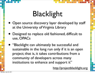 Blacklight
              • Open source discovery layer developed by staff
                        at the University of Virginia Library
              • Designed to replace old fashioned, difﬁcult to
                        use, OPACs
              • “Blacklight can ultimately be successful and
                        sustainable in the long run only if it is an open
                        project; that is, it takes contributions from a
                        community of developers across many
                        institutions to enhance and support it”
                                                    http://projectblacklight.org
Monday, July 25, 2011
 