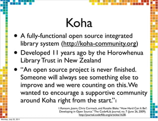 Koha
             • A fully-functional open source integrated
               library system (http://koha-community.org)
             • Developed 11 years ago by the Horowhenua
               Library Trust in New Zealand
             • “An open source project is never ﬁnished.
                        Someone will always see something else to
                        improve and we were counting on this. We
                        wanted to encourage a supportive community
                        around Koha right from the start.”1
                                    1.Ransom, Joann, Chris Cormack, and Rosalie Blake. “How Hard Can It Be? :
                                     Developing in Open Source.” The Code4Lib Journal, no. 7 (June 26, 2009).
                                                     http://journal.code4lib.org/articles/1638.
Monday, July 25, 2011
 