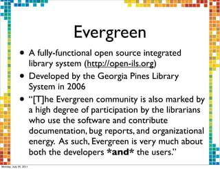 Evergreen
              • A fully-functional open source integrated
                library system (http://open-ils.org)
              • Developed by the Georgia Pines Library
                System in 2006
              • “[T]he Evergreen community is also marked by
                        a high degree of participation by the librarians
                        who use the software and contribute
                        documentation, bug reports, and organizational
                        energy. As such, Evergreen is very much about
                        both the developers *and* the users.”
Monday, July 25, 2011
 