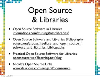 Open Source
                                   & Libraries
             •          Open Source Software in Libraries
                        infomotions.com/musings/ossnlibraries/

             •          Open Source Software and Libraries Bibliography
                        zotero.org/groups/freelibre_and_open_source_
                        software_and_libraries_bibliography

             •          Practical Open Source Software for Libraries
                        opensource.web2learning.net/blog

             •          Nicole’s Open Source Links
                        www.delicious.com/nengard/opensource

Monday, July 25, 2011
 