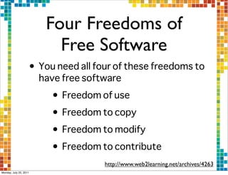Four Freedoms of
                          Free Software
                    • You need all four of these freedoms to
                      have free software
                         • Freedom of use
                         • Freedom to copy
                         • Freedom to modify
                         • Freedom to contribute
                                     http://www.web2learning.net/archives/4263
Monday, July 25, 2011
 