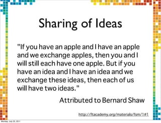 Sharing of Ideas
                 "If you have an apple and I have an apple
                 and we exchange apples, then you and I
                 will still each have one apple. But if you
                 have an idea and I have an idea and we
                 exchange these ideas, then each of us
                 will have two ideas."
                               Attributed to Bernard Shaw
                                      http://ftacademy.org/materials/fsm/1#1
Monday, July 25, 2011
 