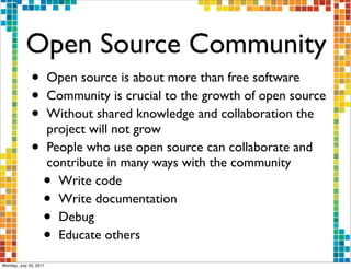 Open Source Community
              •         Open source is about more than free software
              •         Community is crucial to the growth of open source
              •         Without shared knowledge and collaboration the
                        project will not grow
              •         People who use open source can collaborate and
                        contribute in many ways with the community
                    •     Write code
                    •     Write documentation
                    •     Debug
                    •     Educate others

Monday, July 25, 2011
 