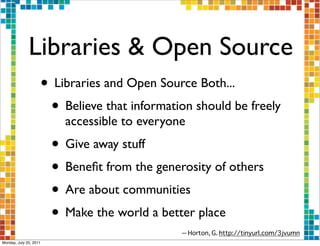 Libraries & Open Source
                    • Libraries and Open Source Both...
                     • Believe that information should be freely
                          accessible to everyone
                        • Give away stuff
                        • Beneﬁt from the generosity of others
                        • Are about communities
                        • Make the world a better place
                                               -- Horton, G. http://tinyurl.com/3jvumn
Monday, July 25, 2011
 