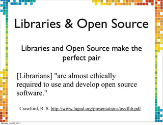 Libraries & Open Source
                        Libraries and Open Source make the
                                     perfect pair

                [Librarians] "are almost ethically
                required to use and develop open source
                software."
                   Crawford, R. S. http://www.lugod.org/presentations/oss4lib.pdf

Monday, July 25, 2011
 