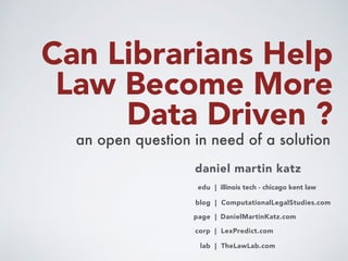 Can Librarians Help
Law Become More
Data Driven ? 
an open question in need of a solution
daniel martin katz
blog | ComputationalLegalStudies.com
corp | LexPredict.com
page | DanielMartinKatz.com
edu | illinois tech - chicago kent law
lab | TheLawLab.com
 