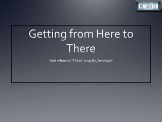 Getting from Here to There And where is ‘There’ exactly, Anyway? 