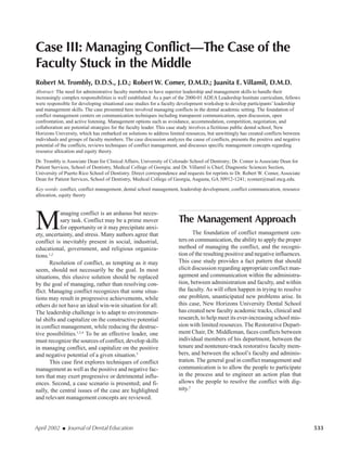 April 2002 I Journal of Dental Education 533
Case III: Managing Conflict—The Case of the
Faculty Stuck in the Middle
Robert M. Trombly, D.D.S., J.D.; Robert W. Comer, D.M.D.; Juanita E. Villamil, D.M.D.
Abstract: The need for administrative faculty members to have superior leadership and management skills to handle their
increasingly complex responsibilities is well established. As a part of the 2000-01 ADEA Leadership Institute curriculum, fellows
were responsible for developing situational case studies for a faculty development workshop to develop participants’ leadership
and management skills. The case presented here involved managing conflicts in the dental academic setting. The foundation of
conflict management centers on communication techniques including transparent communication, open discussion, open
confrontation, and active listening. Management options such as avoidance, accommodation, competition, negotiation, and
collaboration are potential strategies for the faculty leader. This case study involves a fictitious public dental school, New
Horizons University, which has embarked on solutions to address limited resources, but unwittingly has created conflicts between
individuals and groups of faculty members. The case discussion analyzes the cause of conflicts, presents the positive and negative
potential of the conflicts, reviews techniques of conflict management, and discusses specific management concepts regarding
resource allocation and equity theory.
Dr. Trombly is Associate Dean for Clinical Affairs, University of Colorado School of Dentistry; Dr. Comer is Associate Dean for
Patient Services, School of Dentistry, Medical College of Georgia; and Dr. Villamil is Chief, Diagnostic Sciences Section,
University of Puerto Rico School of Dentistry. Direct correspondence and requests for reprints to Dr. Robert W. Comer, Associate
Dean for Patient Services, School of Dentistry, Medical College of Georgia, Augusta, GA 30912-1241; rcomer@mail.mcg.edu.
Key words: conflict, conflict management, dental school management, leadership development, conflict communication, resource
allocation, equity theory
M
anaging conflict is an arduous but neces-
sary task. Conflict may be a prime mover
for opportunity or it may precipitate anxi-
ety, uncertainty, and stress. Many authors agree that
conflict is inevitably present in social, industrial,
educational, government, and religious organiza-
tions.1,2
Resolution of conflict, as tempting as it may
seem, should not necessarily be the goal. In most
situations, this elusive solution should be replaced
by the goal of managing, rather than resolving con-
flict. Managing conflict recognizes that some situa-
tions may result in progressive achievements, while
others do not have an ideal win-win situation for all.
The leadership challenge is to adapt to environmen-
tal shifts and capitalize on the constructive potential
in conflict management, while reducing the destruc-
tive possibilities.1,3,4
To be an effective leader, one
must recognize the sources of conflict, develop skills
in managing conflict, and capitalize on the positive
and negative potential of a given situation.5
This case first explores techniques of conflict
management as well as the positive and negative fac-
tors that may exert progressive or detrimental influ-
ences. Second, a case scenario is presented; and fi-
nally, the central issues of the case are highlighted
and relevant management concepts are reviewed.
The Management Approach
The foundation of conflict management cen-
ters on communication, the ability to apply the proper
method of managing the conflict, and the recogni-
tion of the resulting positive and negative influences.
This case study provides a fact pattern that should
elicit discussion regarding appropriate conflict man-
agement and communication within the administra-
tion, between administration and faculty, and within
the faculty. As will often happen in trying to resolve
one problem, unanticipated new problems arise. In
this case, New Horizons University Dental School
has created new faculty academic tracks, clinical and
research, to help meet its ever-increasing school mis-
sion with limited resources. The Restorative Depart-
ment Chair, Dr. Middleman, faces conflicts between
individual members of his department, between the
tenure and nontenure-track restorative faculty mem-
bers, and between the school’s faculty and adminis-
tration. The general goal in conflict management and
communication is to allow the people to participate
in the process and to engineer an action plan that
allows the people to resolve the conflict with dig-
nity.2
 