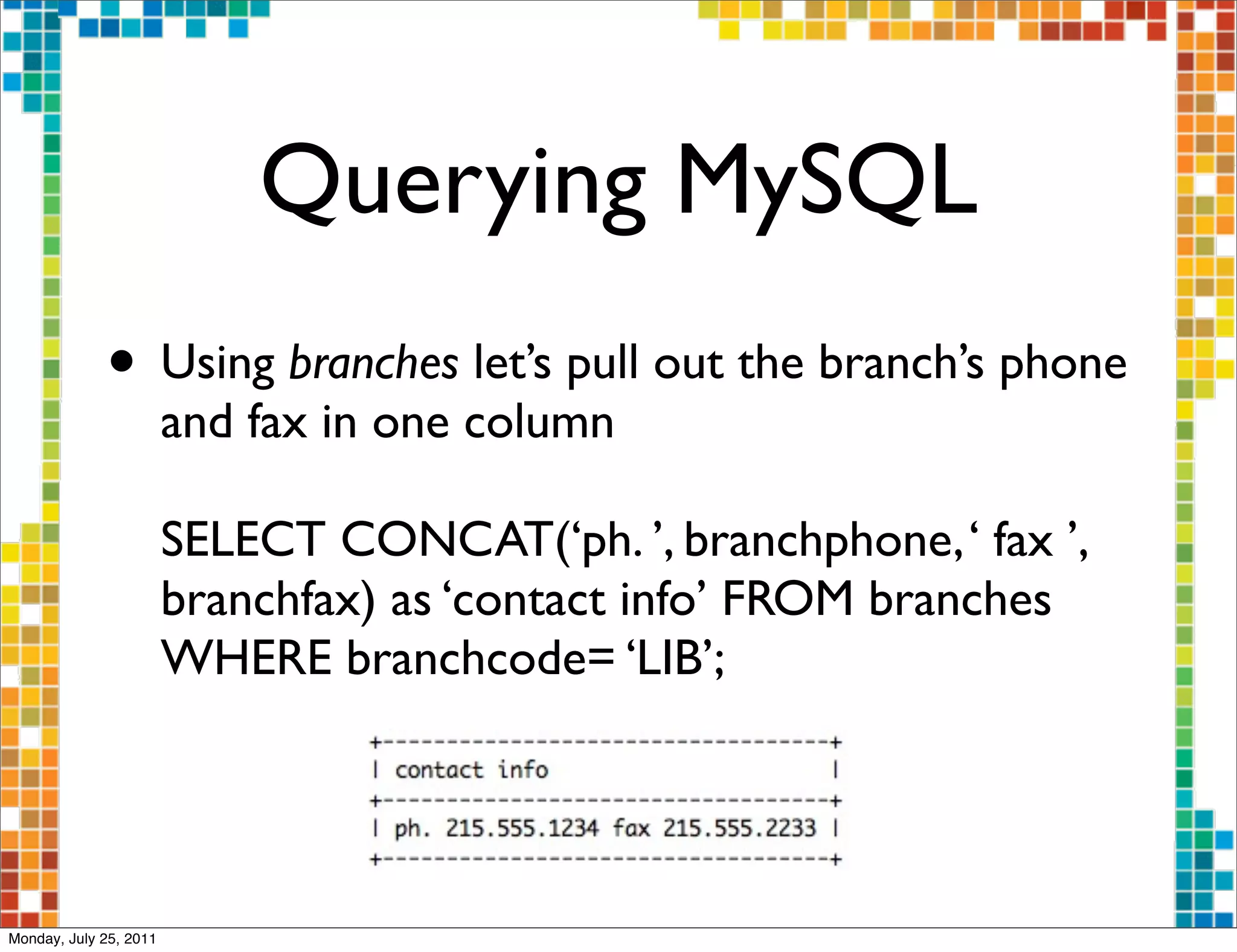 Querying MySQL
             • Using branches let’s pull out the branch’s phone
                        and fax in one column

                        SELECT CONCAT(‘ph. ’, branchphone, ‘ fax ’,
                        branchfax) as ‘contact info’ FROM branches
                        WHERE branchcode= ‘LIB’;




Monday, July 25, 2011
 