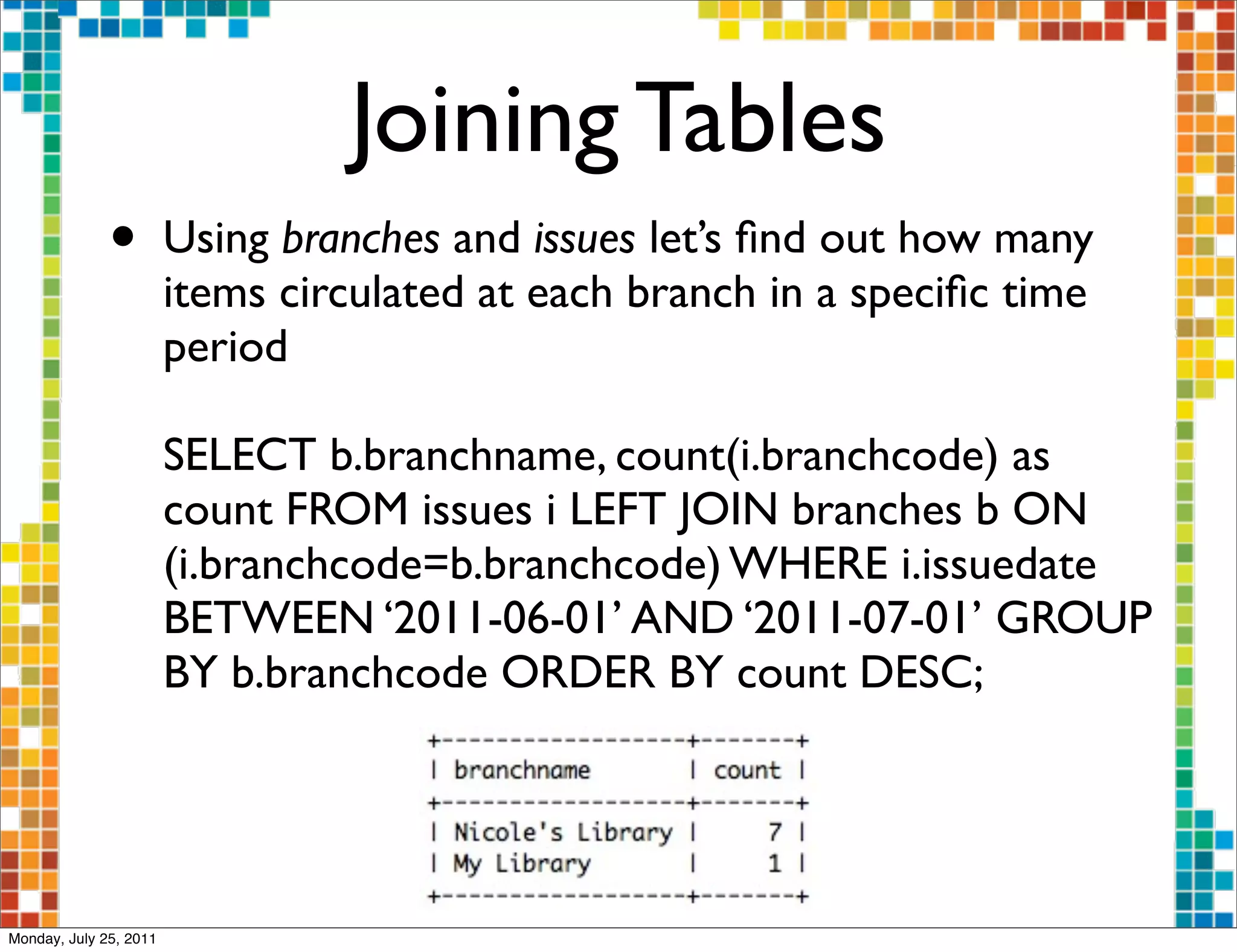 Joining Tables
              •         Using branches and issues let’s ﬁnd out how many
                        items circulated at each branch in a speciﬁc time
                        period

                        SELECT b.branchname, count(i.branchcode) as
                        count FROM issues i LEFT JOIN branches b ON
                        (i.branchcode=b.branchcode) WHERE i.issuedate
                        BETWEEN ‘2011-06-01’ AND ‘2011-07-01’ GROUP
                        BY b.branchcode ORDER BY count DESC;




Monday, July 25, 2011
 