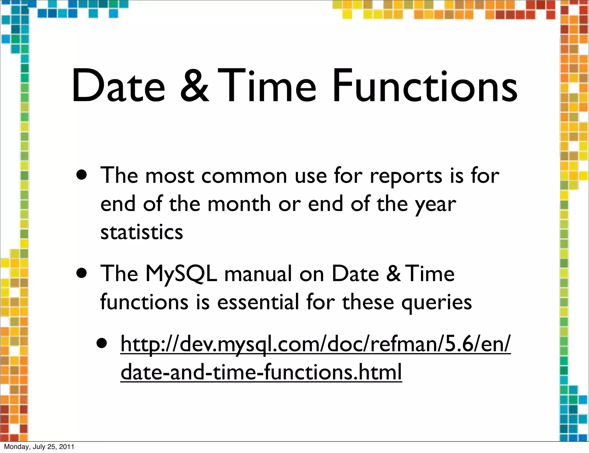 Date & Time Functions
                    • The most common use for reports is for
                        end of the month or end of the year
                        statistics
                    • The MySQL manual on Date & Time
                        functions is essential for these queries
                        • http://dev.mysql.com/doc/refman/5.6/en/
                          date-and-time-functions.html

Monday, July 25, 2011
 
