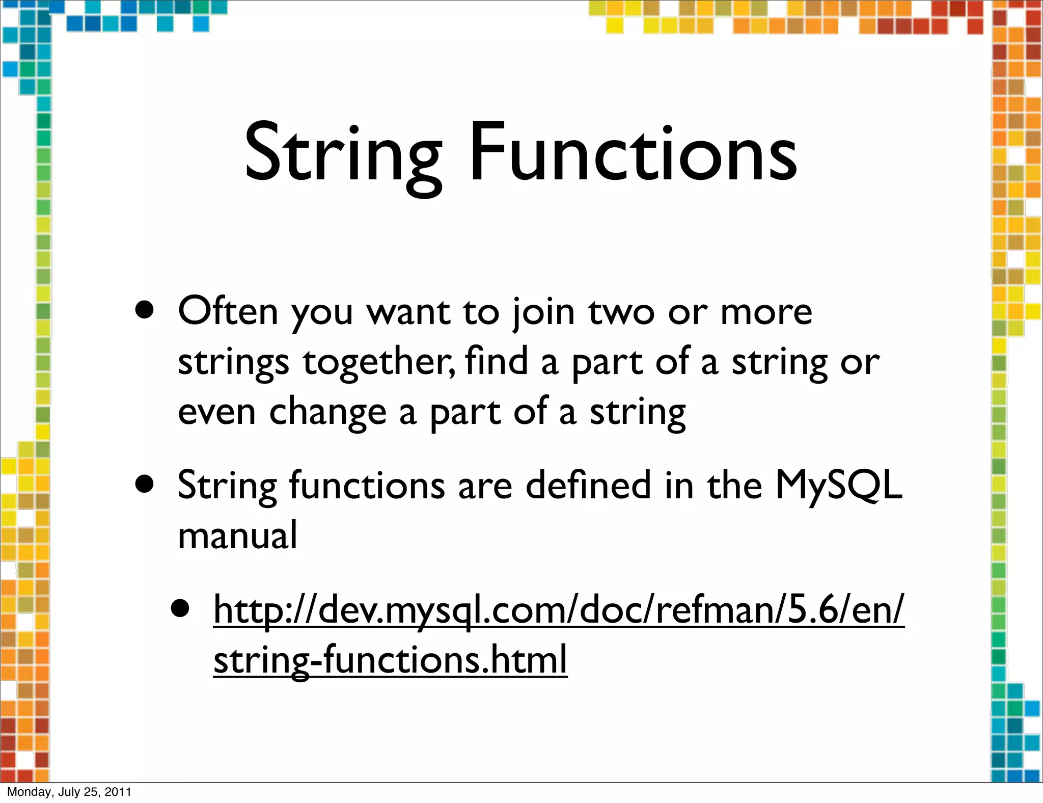 String Functions
                    • Often you want to join two or more
                        strings together, ﬁnd a part of a string or
                        even change a part of a string
                    • String functions are deﬁned in the MySQL
                        manual
                        • http://dev.mysql.com/doc/refman/5.6/en/
                          string-functions.html

Monday, July 25, 2011
 