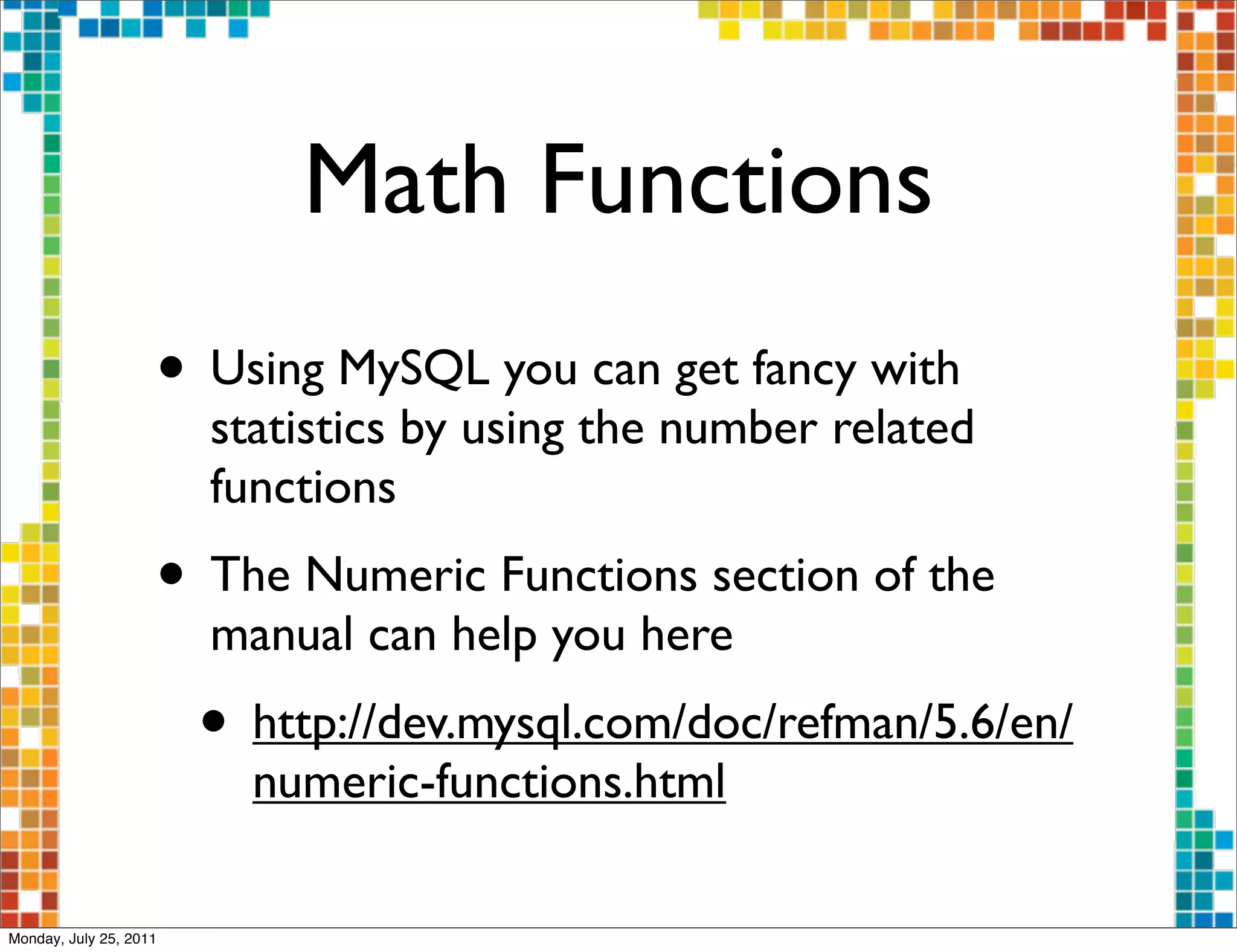 Math Functions
                    • Using MySQL you can get fancy with
                        statistics by using the number related
                        functions
                    • The Numeric Functions section of the
                        manual can help you here
                        • http://dev.mysql.com/doc/refman/5.6/en/
                          numeric-functions.html

Monday, July 25, 2011
 
