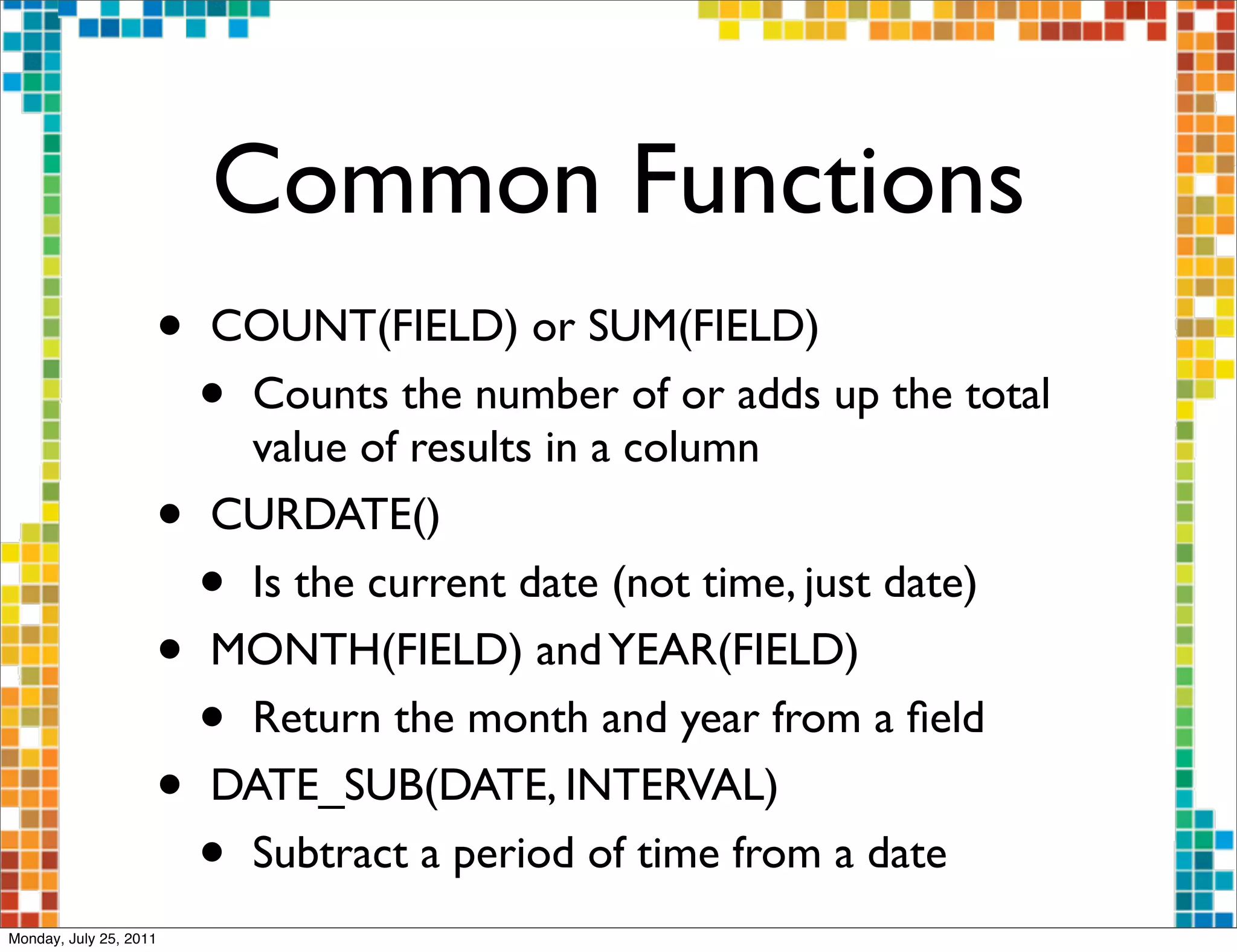 Common Functions
                    •   COUNT(FIELD) or SUM(FIELD)
                        •Counts the number of or adds up the total
                         value of results in a column
                    •   CURDATE()
                        •Is the current date (not time, just date)
                    •   MONTH(FIELD) and YEAR(FIELD)
                        •Return the month and year from a ﬁeld
                    •   DATE_SUB(DATE, INTERVAL)
                        •Subtract a period of time from a date
Monday, July 25, 2011
 