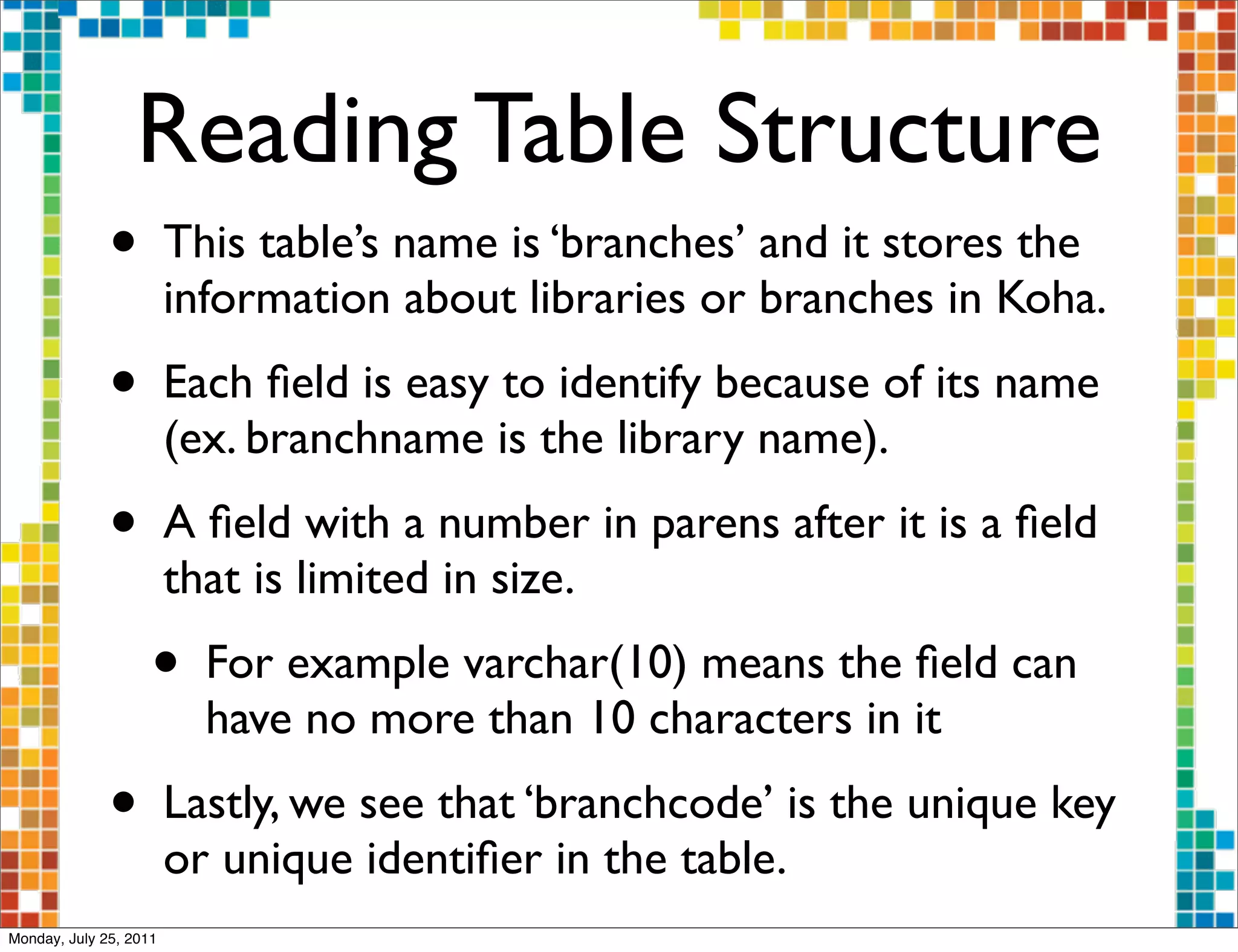 Reading Table Structure
              •         This table’s name is ‘branches’ and it stores the
                        information about libraries or branches in Koha.
              •         Each ﬁeld is easy to identify because of its name
                        (ex. branchname is the library name).
              •         A ﬁeld with a number in parens after it is a ﬁeld
                        that is limited in size.
                    •     For example varchar(10) means the ﬁeld can
                          have no more than 10 characters in it
              •         Lastly, we see that ‘branchcode’ is the unique key
                        or unique identiﬁer in the table.
Monday, July 25, 2011
 