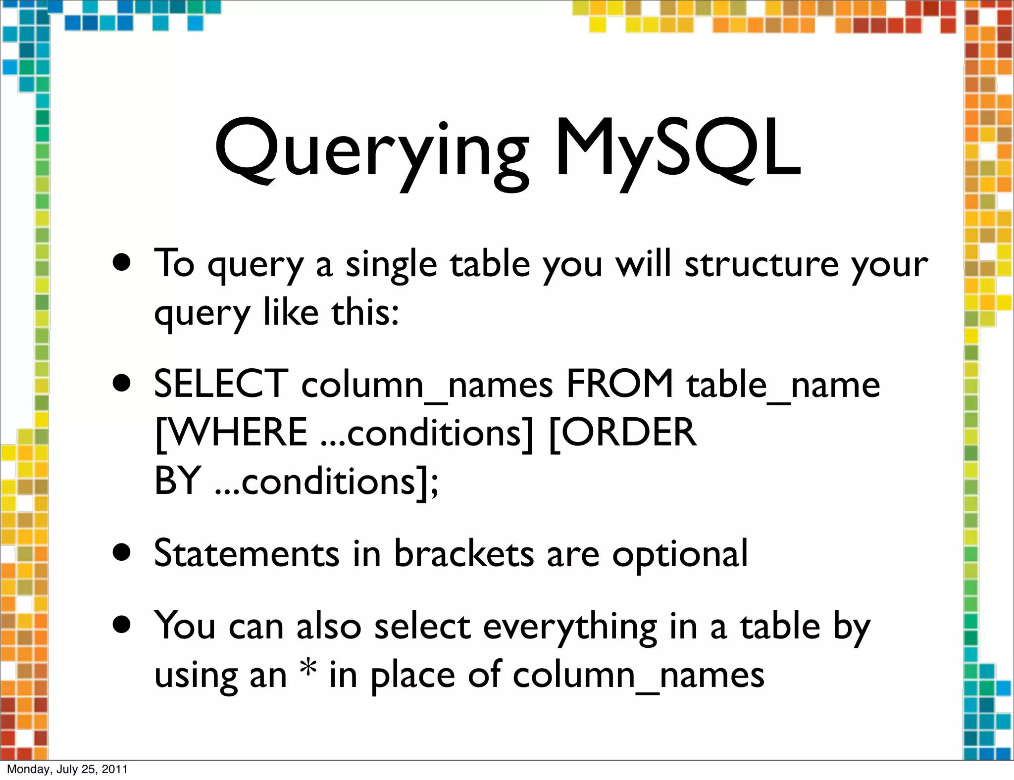 Querying MySQL
                 • To query a single table you will structure your
                        query like this:
                 • SELECT column_names FROM table_name
                        [WHERE ...conditions] [ORDER
                        BY ...conditions];
                 • Statements in brackets are optional
                 • You can also select everything in a table by
                        using an * in place of column_names

Monday, July 25, 2011
 