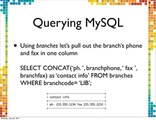 Querying MySQL
             • Using branches let’s pull out the branch’s phone
                        and fax in one column

                        SELECT CONCAT(‘ph. ’, branchphone, ‘ fax ’,
                        branchfax) as ‘contact info’ FROM branches
                        WHERE branchcode= ‘LIB’;




Monday, July 25, 2011
 