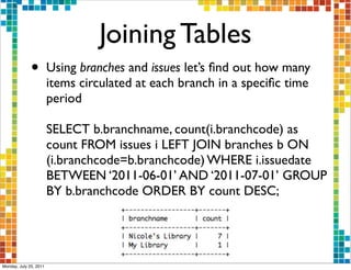 Joining Tables
              •         Using branches and issues let’s ﬁnd out how many
                        items circulated at each branch in a speciﬁc time
                        period

                        SELECT b.branchname, count(i.branchcode) as
                        count FROM issues i LEFT JOIN branches b ON
                        (i.branchcode=b.branchcode) WHERE i.issuedate
                        BETWEEN ‘2011-06-01’ AND ‘2011-07-01’ GROUP
                        BY b.branchcode ORDER BY count DESC;




Monday, July 25, 2011
 