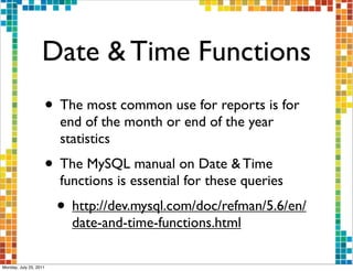Date & Time Functions
                    • The most common use for reports is for
                        end of the month or end of the year
                        statistics
                    • The MySQL manual on Date & Time
                        functions is essential for these queries
                        • http://dev.mysql.com/doc/refman/5.6/en/
                          date-and-time-functions.html

Monday, July 25, 2011
 