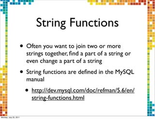 String Functions
                    • Often you want to join two or more
                        strings together, ﬁnd a part of a string or
                        even change a part of a string
                    • String functions are deﬁned in the MySQL
                        manual
                        • http://dev.mysql.com/doc/refman/5.6/en/
                          string-functions.html

Monday, July 25, 2011
 