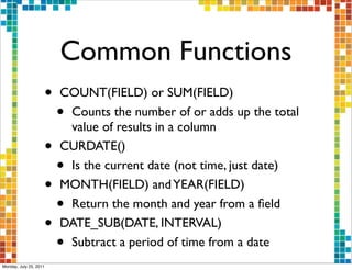 Common Functions
                    •   COUNT(FIELD) or SUM(FIELD)
                        •Counts the number of or adds up the total
                         value of results in a column
                    •   CURDATE()
                        •Is the current date (not time, just date)
                    •   MONTH(FIELD) and YEAR(FIELD)
                        •Return the month and year from a ﬁeld
                    •   DATE_SUB(DATE, INTERVAL)
                        •Subtract a period of time from a date
Monday, July 25, 2011
 