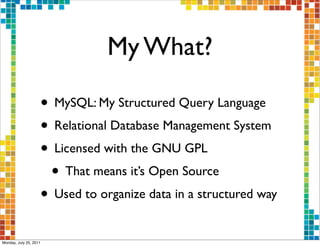 My What?

                    • MySQL: My Structured Query Language
                    • Relational Database Management System
                    • Licensed with the GNU GPL
                     • That means it’s Open Source
                    • Used to organize data in a structured way
Monday, July 25, 2011
 