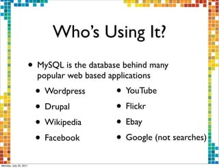 Who’s Using It?
                    • MySQL is the database behind many
                        popular web based applications
                        • Wordpress         • YouTube
                        • Drupal            • Flickr
                        • Wikipedia         • Ebay
                        • Facebook          • Google (not searches)
Monday, July 25, 2011
 