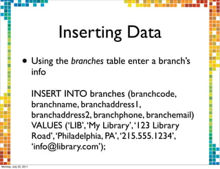 Inserting Data
                • Using the branches table enter a branch’s
                        info

                        INSERT INTO branches (branchcode,
                        branchname, branchaddress1,
                        branchaddress2, branchphone, branchemail)
                        VALUES (‘LIB’, ‘My Library’, ‘123 Library
                        Road’, ‘Philadelphia, PA’, ‘215.555.1234’,
                        ‘info@library.com’);
Monday, July 25, 2011
 