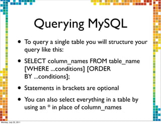 Querying MySQL
                 • To query a single table you will structure your
                        query like this:
                 • SELECT column_names FROM table_name
                        [WHERE ...conditions] [ORDER
                        BY ...conditions];
                 • Statements in brackets are optional
                 • You can also select everything in a table by
                        using an * in place of column_names

Monday, July 25, 2011
 