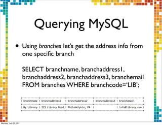 Querying MySQL
               • Using branches let’s get the address info from
                        one speciﬁc branch

                        SELECT branchname, branchaddress1,
                        branchaddress2, branchaddress3, branchemail
                        FROM branches WHERE branchcode=‘LIB’;




Monday, July 25, 2011
 