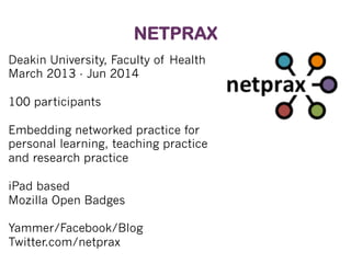 NETPRAX
Deakin University, Faculty of Health
March 2013 - Jun 2014
100 participants
Embedding networked practice for
personal learning, teaching practice
and research practice
iPad based
Mozilla Open Badges
Yammer/Facebook/Blog
Twitter.com/netprax

 