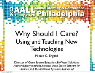 Why Should I Care?
                           Using and Teaching New
                                Technologies
                                             Nicole C. Engard
                          Director of Open Source Education, ByWater Solutions
                          Author: Library mashups, Practical Open Source Software for
                              Libraries, and The Accidental Systems Librarian 2d
Thursday, July 21, 2011
 