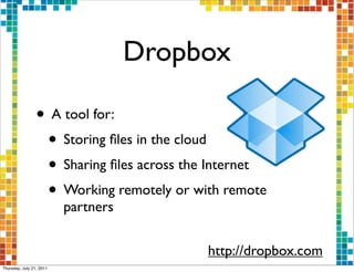 Dropbox

                 • A tool for:
                  • Storing ﬁles in the cloud
                  • Sharing ﬁles across the Internet
                  • Working remotely or with remote
                          partners


                                           http://dropbox.com
Thursday, July 21, 2011
 