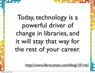 Today, technology is a
                             powerful driver of
                          change in libraries, and
                          it will stay that way for
                          the rest of your career.

                             http://www.libraryman.com/blog/101rtk/
Thursday, July 21, 2011
 
