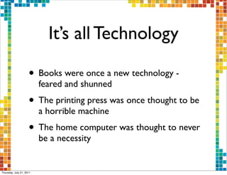 It’s all Technology

                     • Books were once a new technology -
                          feared and shunned
                     • The printing press was once thought to be
                          a horrible machine
                     • The home computer was thought to never
                          be a necessity


Thursday, July 21, 2011
 