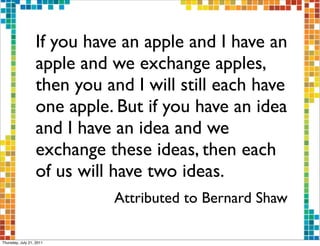 If you have an apple and I have an
                  apple and we exchange apples,
                  then you and I will still each have
                  one apple. But if you have an idea
                  and I have an idea and we
                  exchange these ideas, then each
                  of us will have two ideas.
                            Attributed to Bernard Shaw

Thursday, July 21, 2011
 