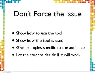 Don’t Force the Issue

                     • Show how to use the tool
                     • Show how the tool is used
                     • Give examples speciﬁc to the audience
                     • Let the student decide if it will work

Thursday, July 21, 2011
 