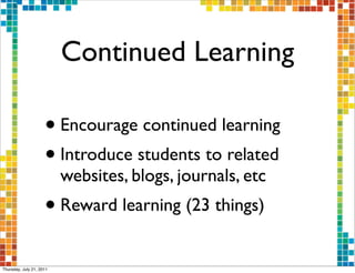 Continued Learning

                     • Encourage continued learning
                     • Introduce students to related
                          websites, blogs, journals, etc
                     • Reward learning (23 things)
Thursday, July 21, 2011
 